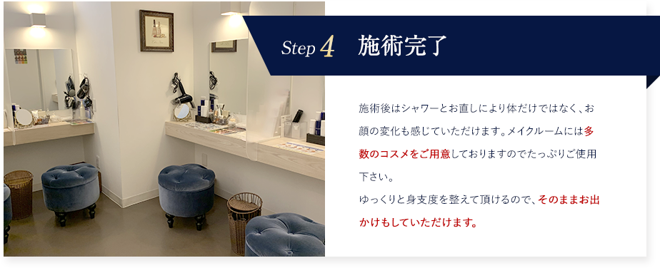 Step4 施術完了 施術後はシャワーとお直しにより体だけではなく、お顔の変化も感じていただけます。メイクルームには多数のコスメをご用意しておりますのでたっぷりご使用下さい。ゆっくりと身支度を整えて頂けるので、そのままお出かけもしていただけます。