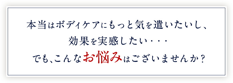 本当はボディケアにもっと気を遣いたいし、変化を実感したい…でも、こんなお悩みはございませんか？