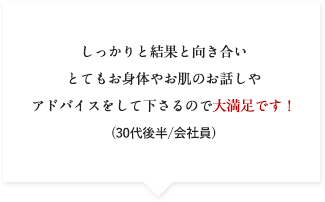 しっかりと結果と向き合いとてもお身体やお肌のお話しやアドバイスをして下さるので大満足です！(30代後半/会社員)