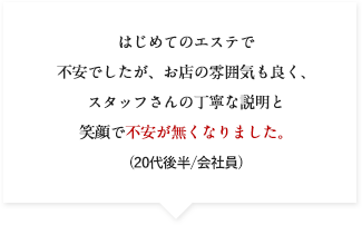 はじめてのエステで不安でしたが、お店の雰囲気も良く、スタッフさんの丁寧な説明と笑顔で不安が無くなりました。(20代後半/会社員)