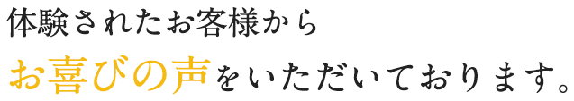 体験されたお客様からお喜びの声をいただいております。