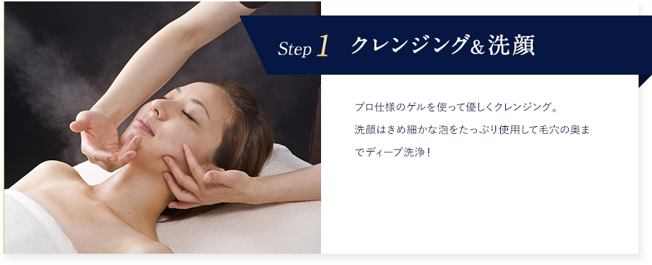Step1 クレンジング&洗顔 プロ仕様のゲルを使って優しくクレンジング。洗顔はきめ細かな泡をたっぷり使用して毛穴の奥までディープ洗浄!