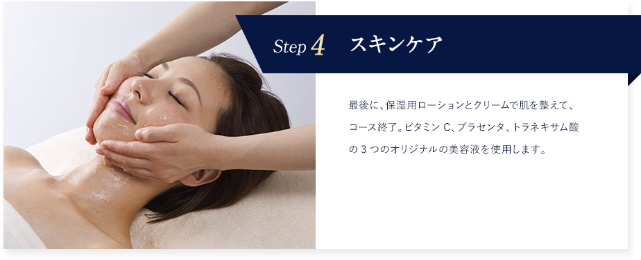 Step4 スキンケア 最後に、保湿用ローションとクリームで肌を整えて、コース終了。ビタミンC、プラセンタ、トラネキサム酸の3つのオリジナルの美容液を使用します。