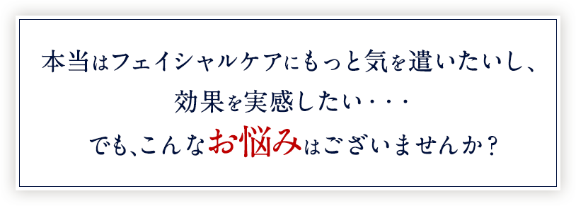 本当はフェイシャルケアにもっと気を遣いたいし、効果を実感したい・・・でも、こんなお悩みはございませんか?