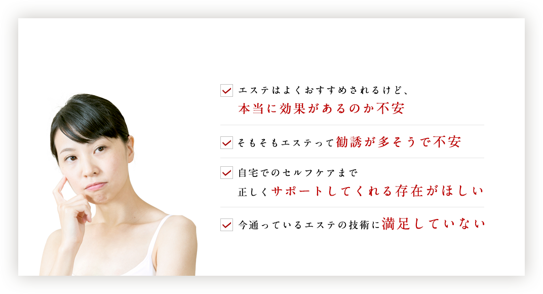 ☑エステはよくおすすめされるけど、本当に効果があるのか不安 ☑そもそもエステって勧誘が多そうで不安 ☑自宅でのセルフケアまで正しくサポートしてくれる存在がほしい ☑今通っているエステの技術に満足していない