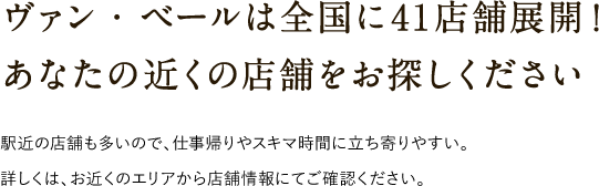 ヴァン・ベールは全国に41店舗展開！あなたの近くの店舗をお探しください 駅近の店舗も多いので、仕事帰りやスキマ時間に立ち寄りやすい。詳しくは、お近くのエリアから店舗情報にてご確認ください。