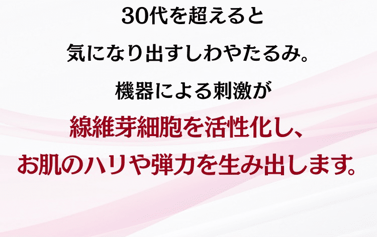 30代を超えると気になりだすしわやたるみ。機器による刺激が線維芽細胞を活性化し、お肌のハリや弾力を生み出します。